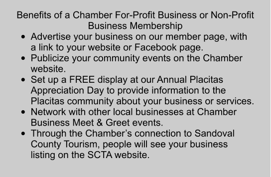 Benefits of a Chamber For-Profit Business or Non-Profit Business Membership •	Advertise your business on our member page, with a link to your website or Facebook page.  •	Publicize your community events on the Chamber website.  •	Set up a FREE display at our Annual Placitas Appreciation Day to provide information to the Placitas community about your business or services.  •	Network with other local businesses at Chamber Business Meet & Greet events.  •	Through the Chamber’s connection to Sandoval County Tourism, people will see your business listing on the SCTA website.